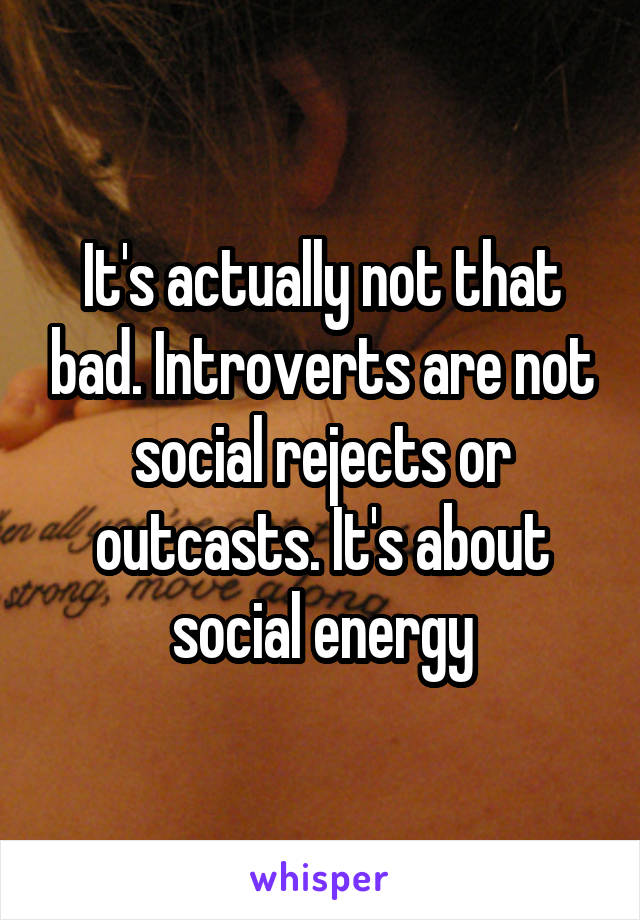 It's actually not that bad. Introverts are not social rejects or outcasts. It's about social energy