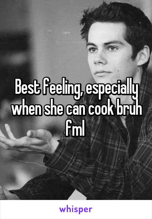 Best feeling, especially when she can cook bruh fml 