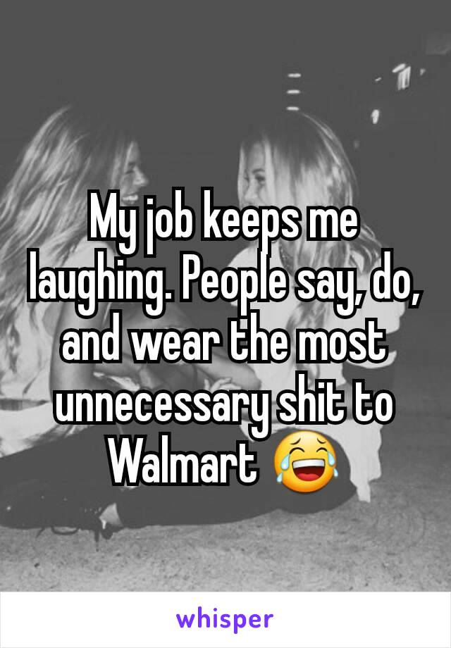 My job keeps me laughing. People say, do, and wear the most unnecessary shit to Walmart 😂