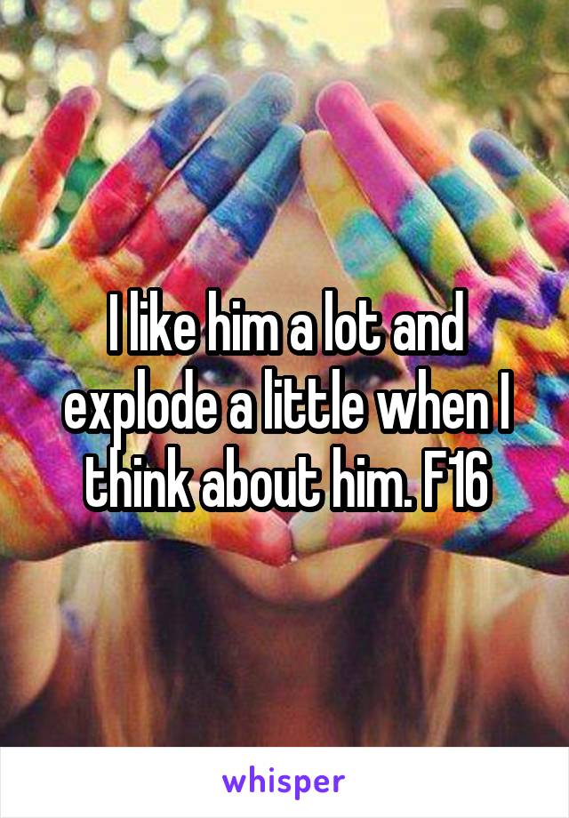 I like him a lot and explode a little when I think about him. F16