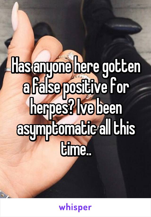 Has anyone here gotten a false positive for herpes? Ive been asymptomatic all this time..