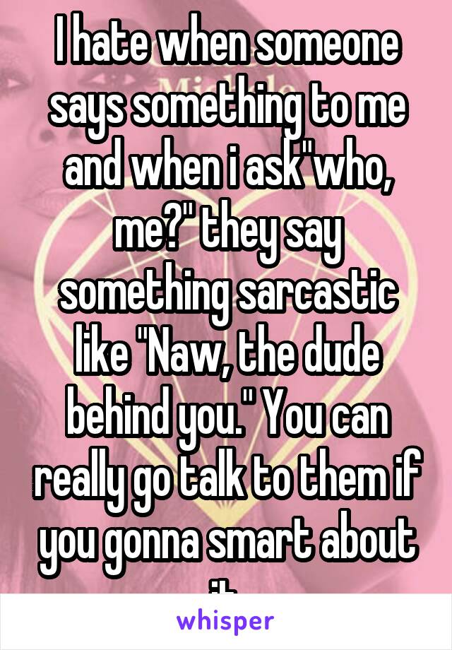 I hate when someone says something to me and when i ask"who, me?" they say something sarcastic like "Naw, the dude behind you." You can really go talk to them if you gonna smart about it.