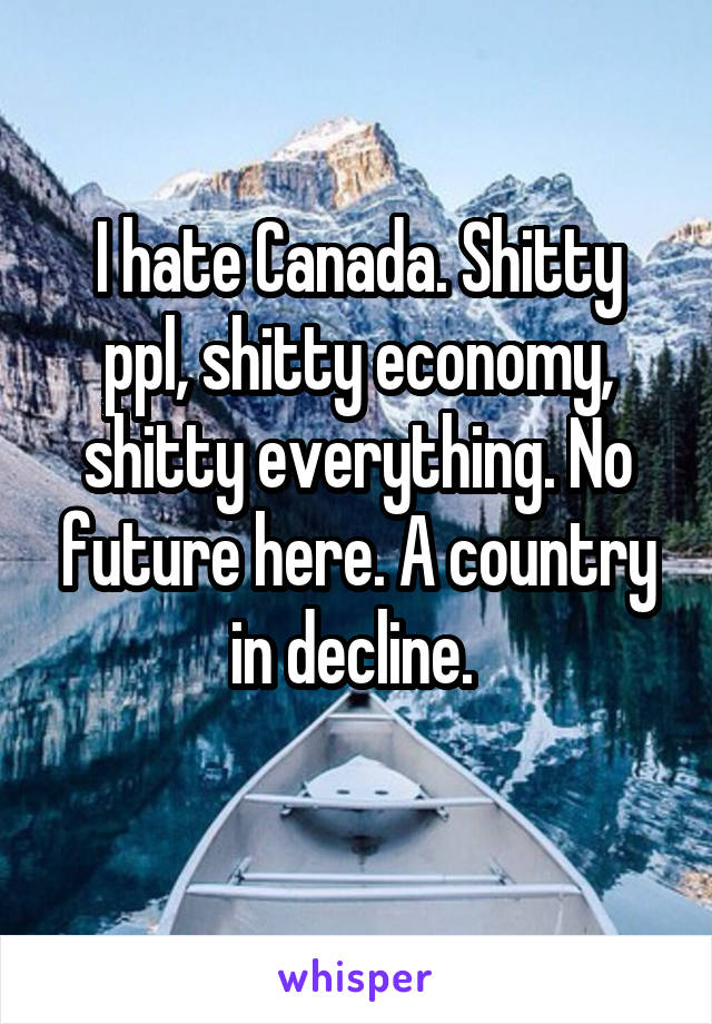 I hate Canada. Shitty ppl, shitty economy, shitty everything. No future here. A country in decline. 
