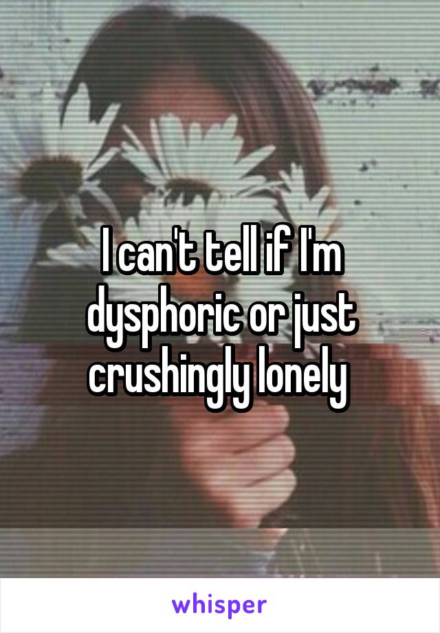 I can't tell if I'm dysphoric or just crushingly lonely 