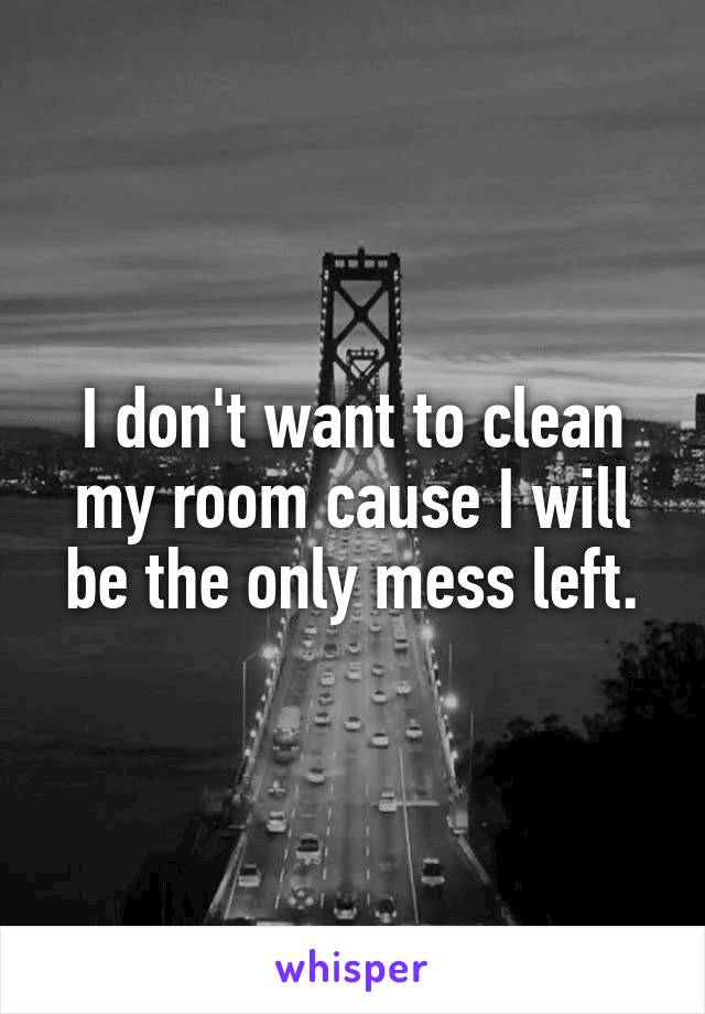 I don't want to clean my room cause I will be the only mess left.