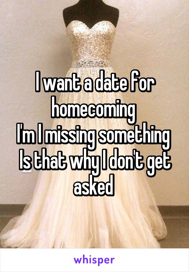 I want a date for homecoming 
I'm I missing something 
Is that why I don't get asked 