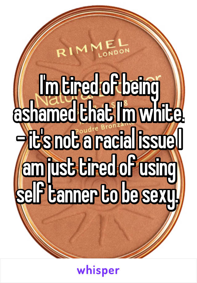 I'm tired of being ashamed that I'm white. - it's not a racial issue I am just tired of using self tanner to be sexy. 