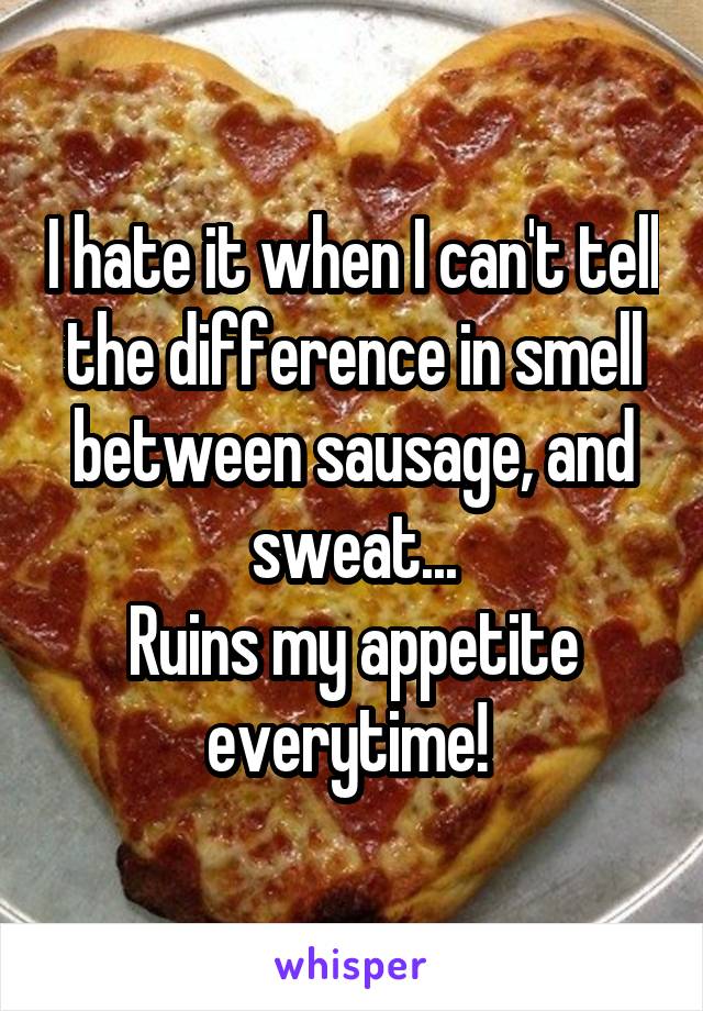 I hate it when I can't tell the difference in smell between sausage, and sweat...
Ruins my appetite everytime! 