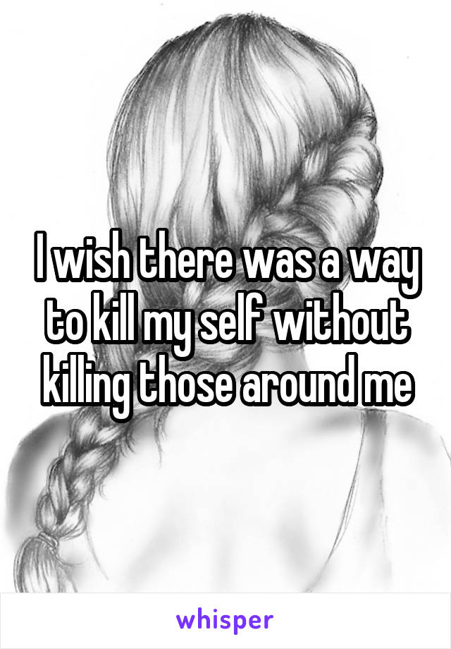 I wish there was a way to kill my self without killing those around me