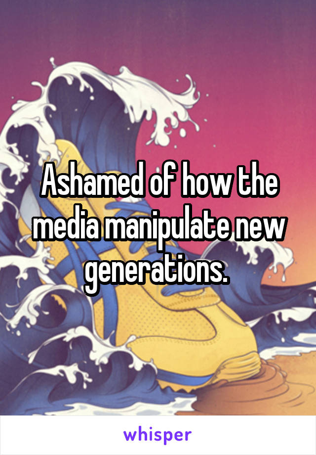 Ashamed of how the media manipulate new generations. 