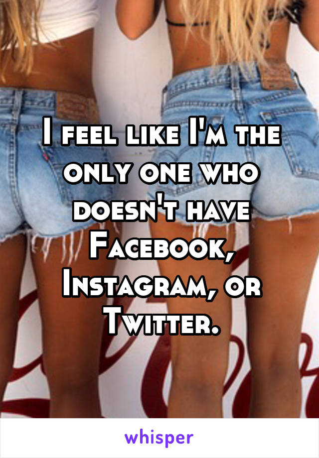 I feel like I'm the only one who doesn't have Facebook, Instagram, or Twitter.