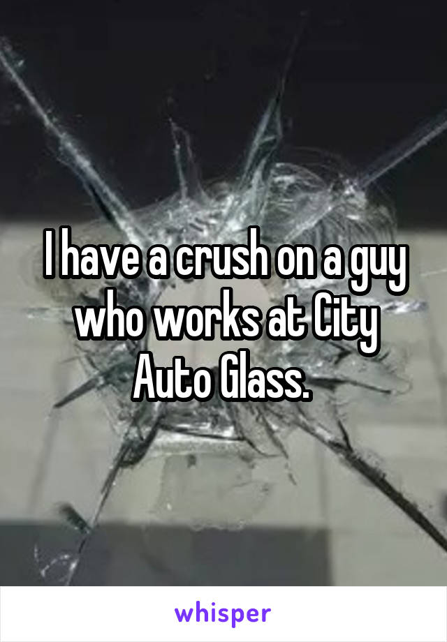 I have a crush on a guy who works at City Auto Glass. 