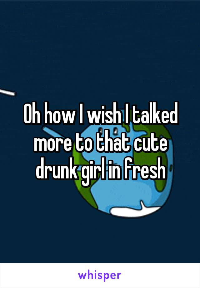 Oh how I wish I talked more to that cute drunk girl in fresh