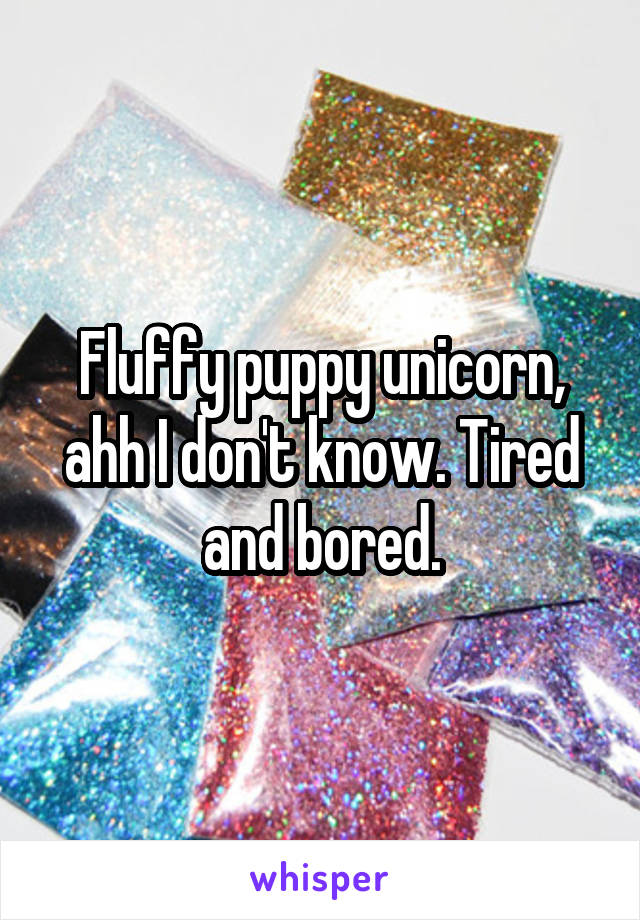 Fluffy puppy unicorn, ahh I don't know. Tired and bored.