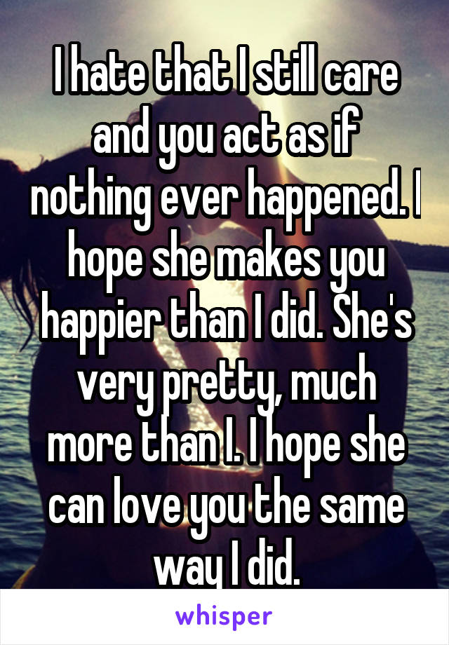 I hate that I still care and you act as if nothing ever happened. I hope she makes you happier than I did. She's very pretty, much more than I. I hope she can love you the same way I did.