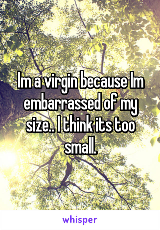 Im a virgin because Im embarrassed of my size.. I think its too small.