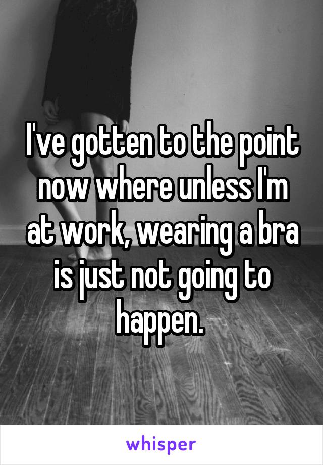 I've gotten to the point now where unless I'm at work, wearing a bra is just not going to happen. 