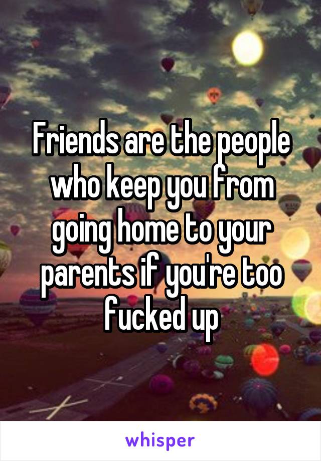 Friends are the people who keep you from going home to your parents if you're too fucked up