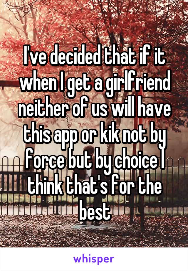 I've decided that if it when I get a girlfriend neither of us will have this app or kik not by force but by choice I think that's for the best