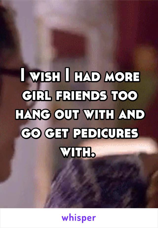 I wish I had more girl friends too hang out with and go get pedicures with. 