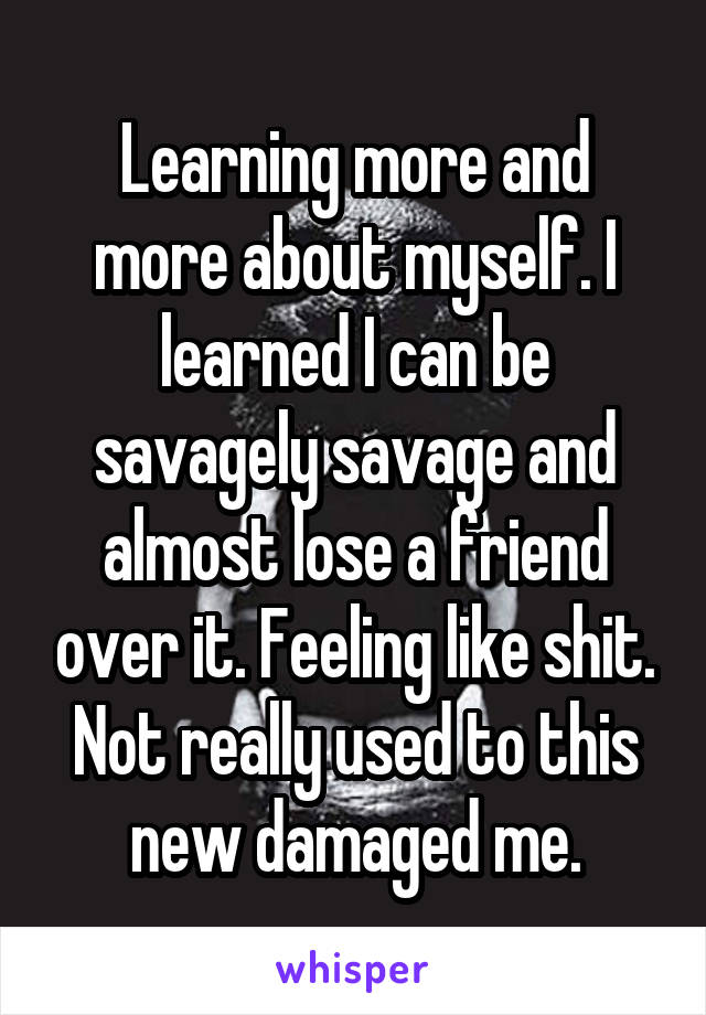 Learning more and more about myself. I learned I can be savagely savage and almost lose a friend over it. Feeling like shit. Not really used to this new damaged me.