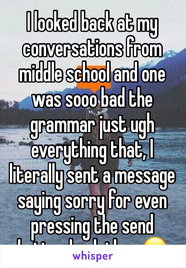 I looked back at my conversations from middle school and one was sooo bad the grammar just ugh everything that, I literally sent a message saying sorry for even pressing the send button back then 😖