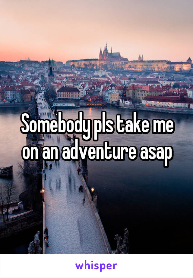 Somebody pls take me on an adventure asap