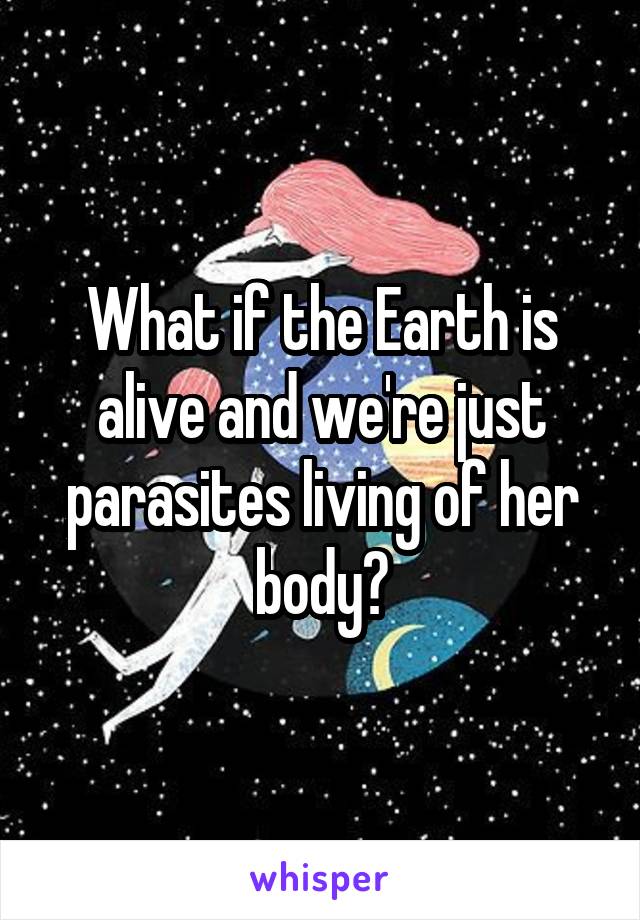 What if the Earth is alive and we're just parasites living of her body?