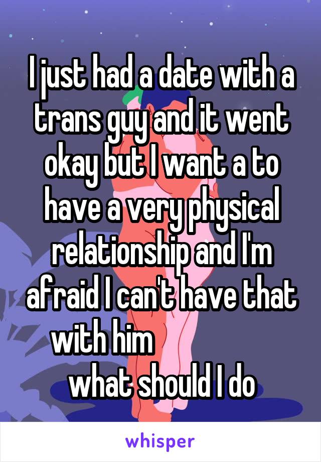 I just had a date with a trans guy and it went okay but I want a to have a very physical relationship and I'm afraid I can't have that with him                     what should I do