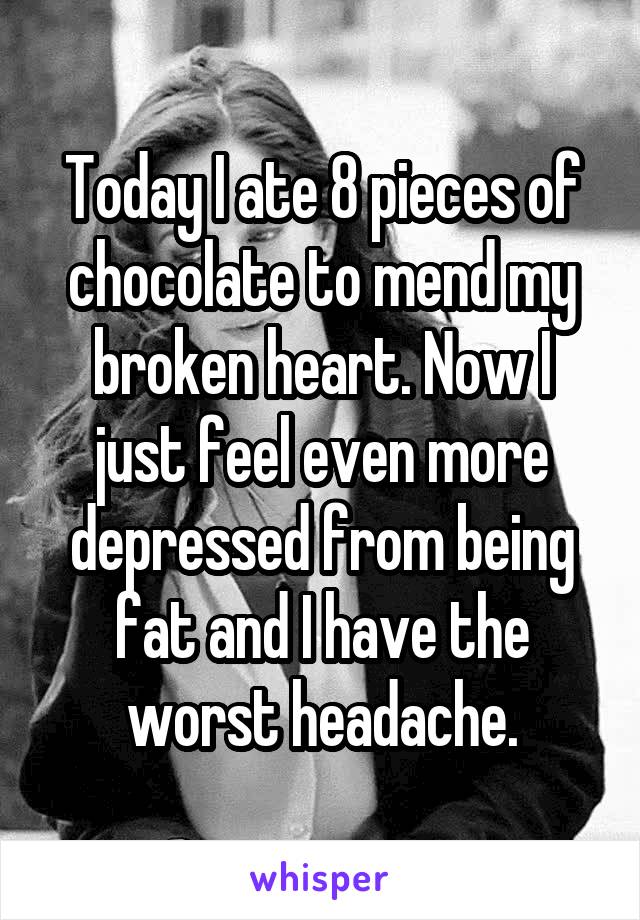 Today I ate 8 pieces of chocolate to mend my broken heart. Now I just feel even more depressed from being fat and I have the worst headache.