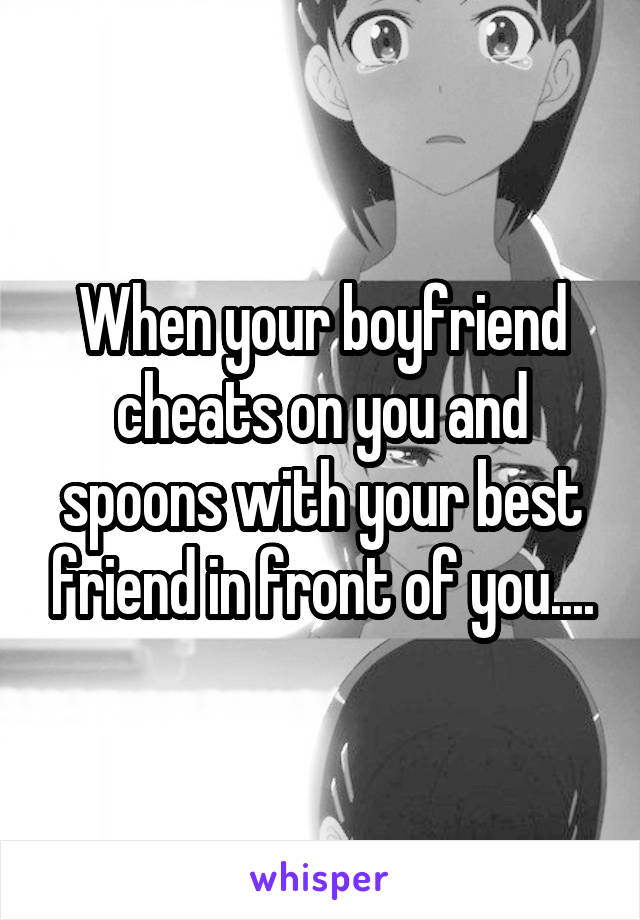 When your boyfriend cheats on you and spoons with your best friend in front of you....