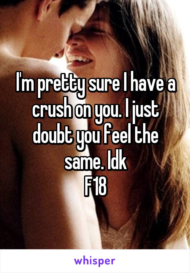 I'm pretty sure I have a crush on you. I just doubt you feel the same. Idk
F18