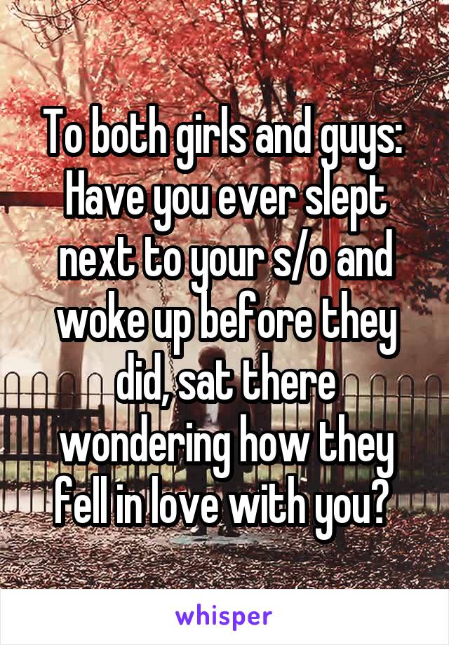 To both girls and guys: 
Have you ever slept next to your s/o and woke up before they did, sat there wondering how they fell in love with you? 