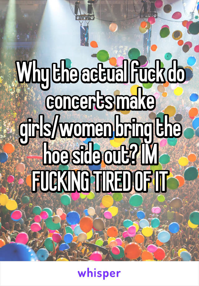 Why the actual fuck do concerts make girls/women bring the hoe side out? IM FUCKING TIRED OF IT
