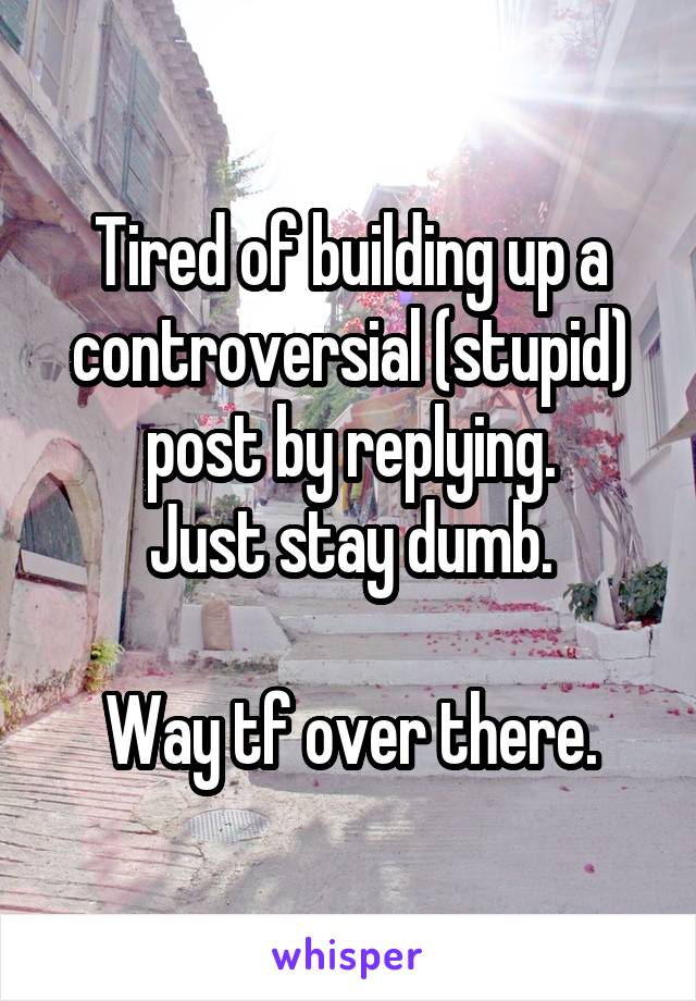 Tired of building up a controversial (stupid) post by replying.
Just stay dumb.

Way tf over there.