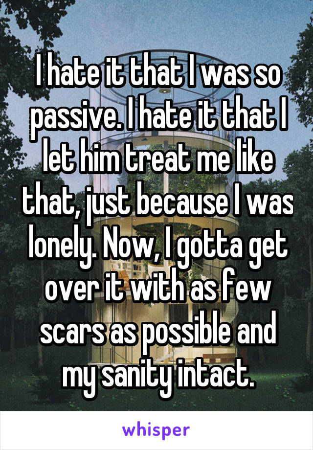 I hate it that I was so passive. I hate it that I let him treat me like that, just because I was lonely. Now, I gotta get over it with as few scars as possible and my sanity intact.