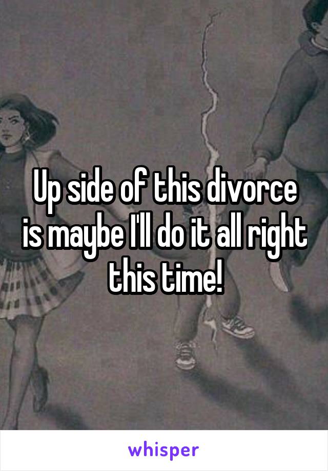 Up side of this divorce is maybe I'll do it all right this time!