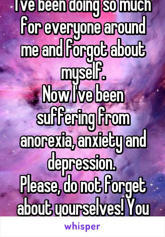 I've been doing so much for everyone around me and forgot about myself.
Now I've been suffering from anorexia, anxiety and depression. 
Please, do not forget about yourselves! You are also important!