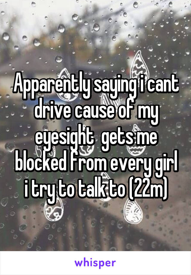 Apparently saying i cant drive cause of my eyesight  gets me blocked from every girl i try to talk to (22m)