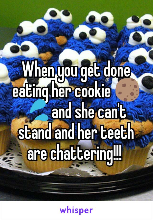 When you get done eating her cookie 🍪💦and she can't stand and her teeth are chattering!!! 