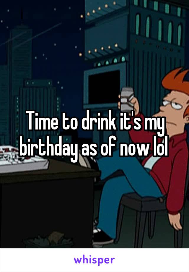 Time to drink it's my birthday as of now lol 