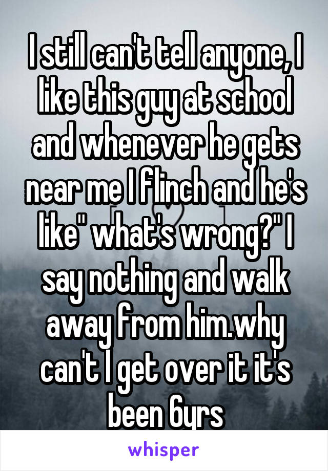 I still can't tell anyone, I like this guy at school and whenever he gets near me I flinch and he's like" what's wrong?" I say nothing and walk away from him.why can't I get over it it's been 6yrs