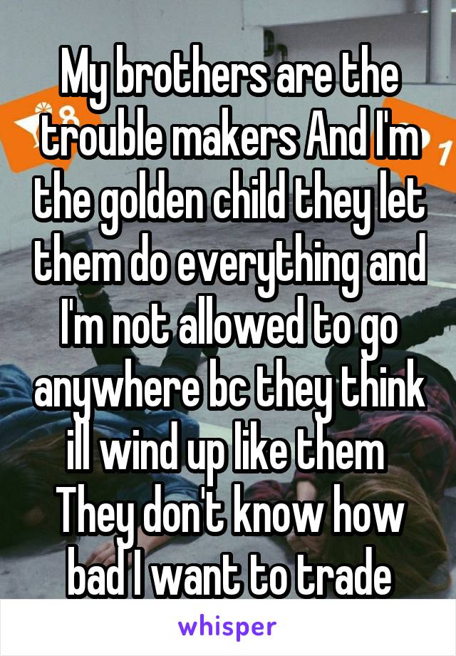 My brothers are the trouble makers And I'm the golden child they let them do everything and I'm not allowed to go anywhere bc they think ill wind up like them 
They don't know how bad I want to trade