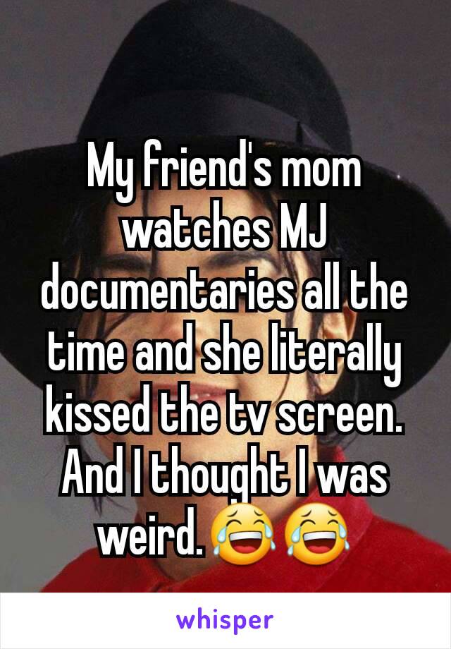 My friend's mom watches MJ documentaries all the time and she literally kissed the tv screen. And I thought I was weird.😂😂