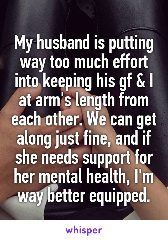 My husband is putting way too much effort into keeping his gf & I at arm's length from each other. We can get along just fine, and if she needs support for her mental health, I'm way better equipped.