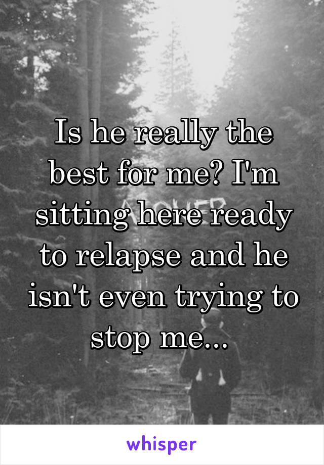 Is he really the best for me? I'm sitting here ready to relapse and he isn't even trying to stop me... 