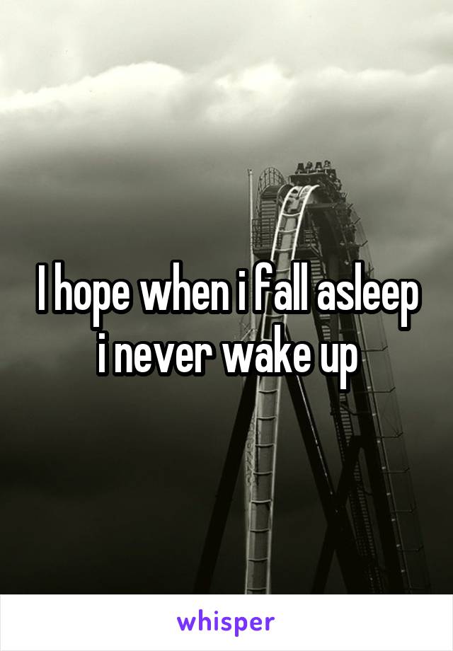I hope when i fall asleep i never wake up