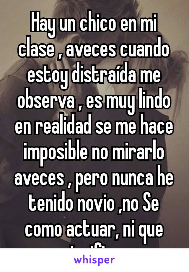 Hay un chico en mi clase , aveces cuando estoy distraída me observa , es muy lindo en realidad se me hace imposible no mirarlo aveces , pero nunca he tenido novio ,no Se como actuar, ni que significa 