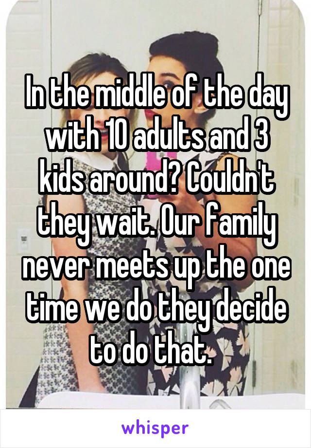 In the middle of the day with 10 adults and 3 kids around? Couldn't they wait. Our family never meets up the one time we do they decide to do that.  