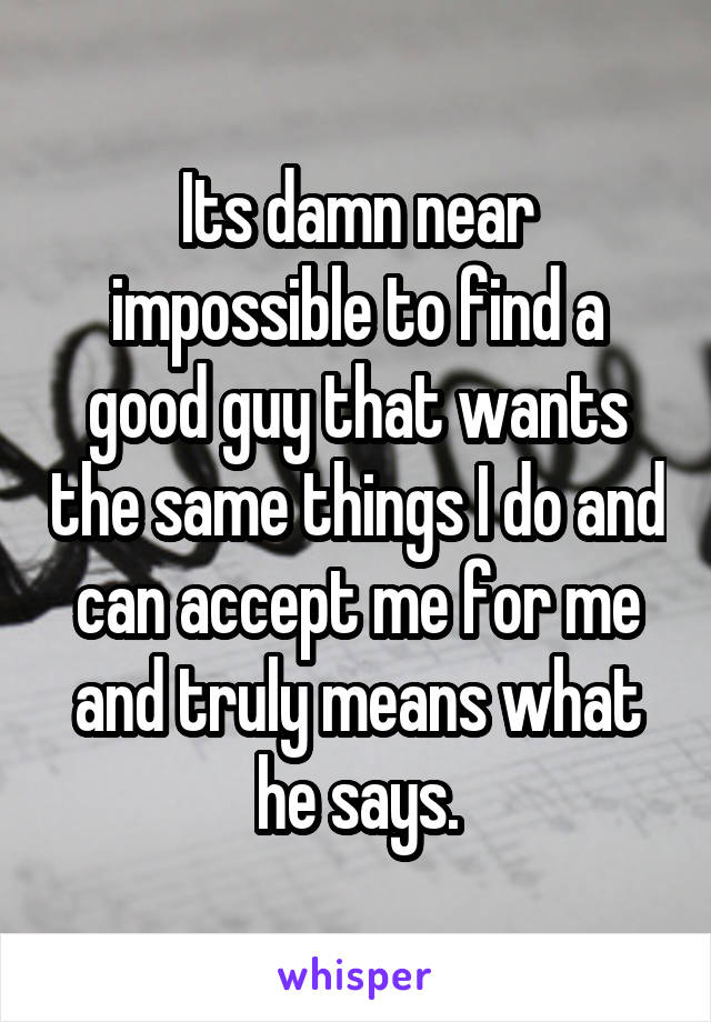 Its damn near impossible to find a good guy that wants the same things I do and can accept me for me and truly means what he says.